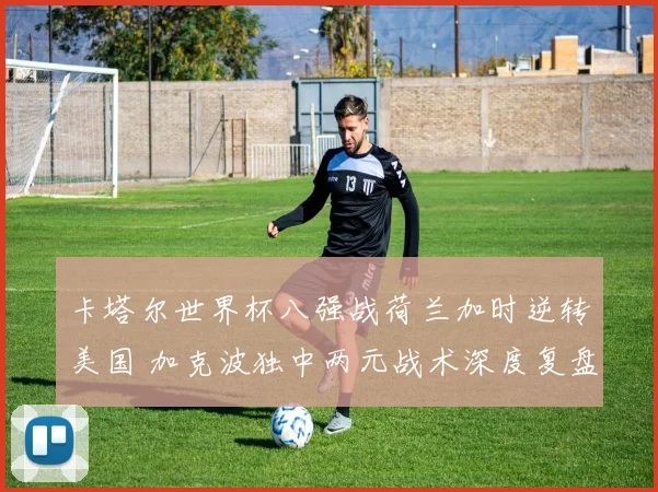 卡塔尔世界杯八强战荷兰加时逆转美国 加克波独中两元战术深度复盘与解析