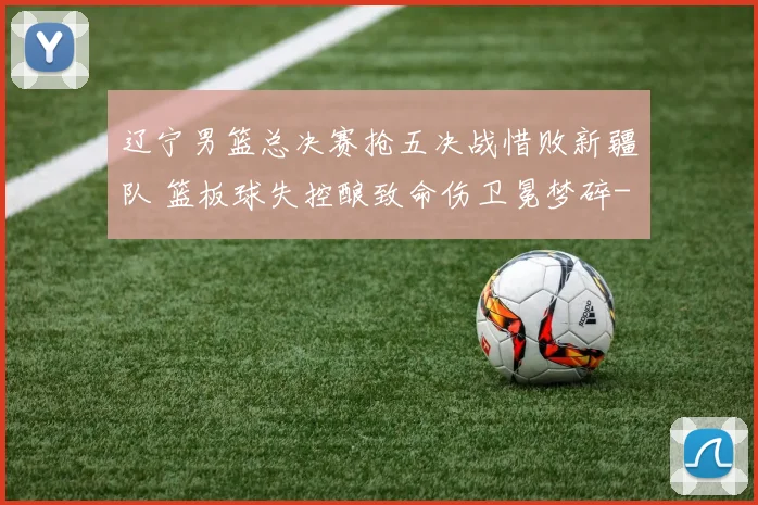 辽宁男篮总决赛抢五决战惜败新疆队 篮板球失控酿致命伤卫冕梦碎
