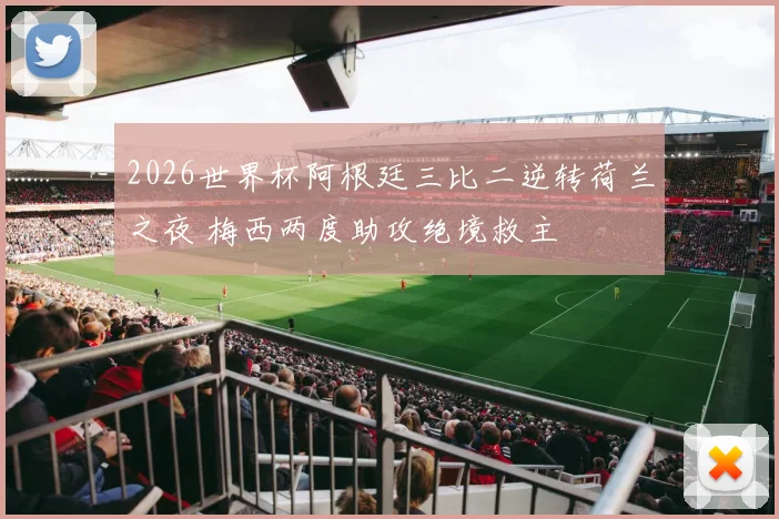 2026世界杯阿根廷三比二逆转荷兰之夜 梅西两度助攻绝境救主