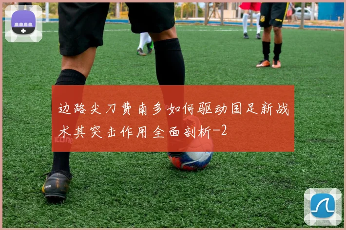 边路尖刀费南多如何驱动国足新战术其突击作用全面剖析