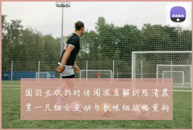 国羽女双拆对传闻深度解析陈清晨贾一凡组合变动与教练组战略重构