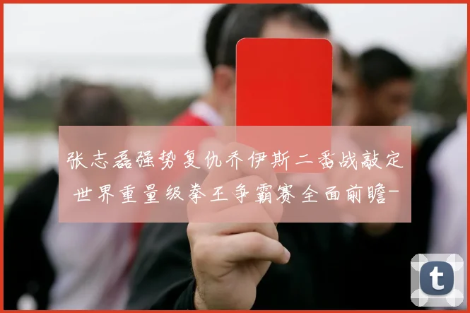张志磊强势复仇乔伊斯二番战敲定 世界重量级拳王争霸赛全面前瞻