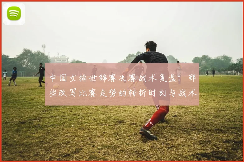 中国女排世锦赛决赛战术复盘：那些改写比赛走势的转折时刻与战术博弈