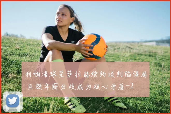 利物浦球星萨拉赫续约谈判陷僵局 巨额年薪分歧成为核心矛盾