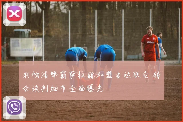 利物浦锋霸萨拉赫加盟吉达联合 转会谈判细节全面曝光