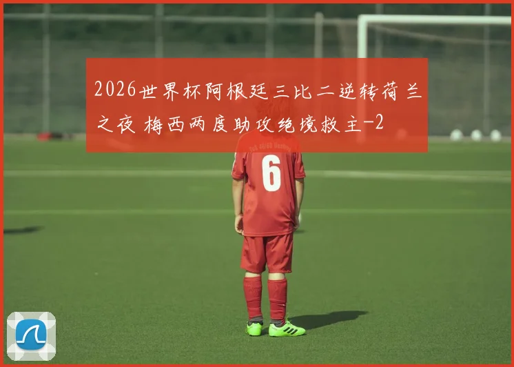 2026世界杯阿根廷三比二逆转荷兰之夜 梅西两度助攻绝境救主