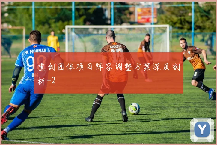 重剑团体项目阵容调整方案深度剖析