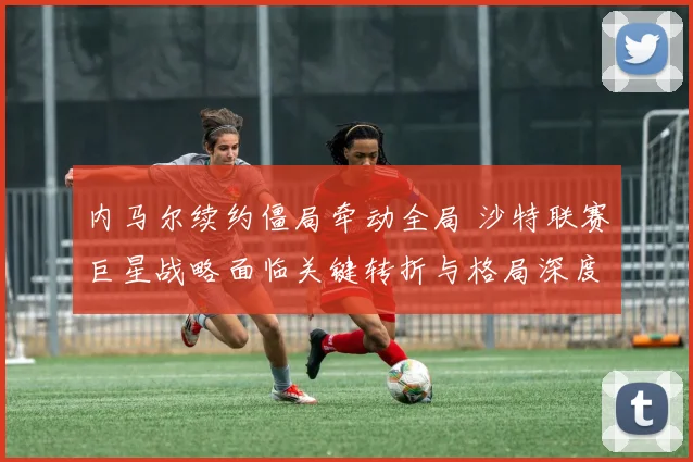 内马尔续约僵局牵动全局 沙特联赛巨星战略面临关键转折与格局深度重塑