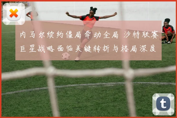 内马尔续约僵局牵动全局 沙特联赛巨星战略面临关键转折与格局深度重塑